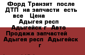 Форд Транзит, после ДТП ,на запчасти ,есть все › Цена ­ 20 000 - Адыгея респ., Адыгейск г. Авто » Продажа запчастей   . Адыгея респ.,Адыгейск г.